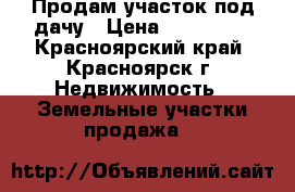 Продам участок под дачу › Цена ­ 110 000 - Красноярский край, Красноярск г. Недвижимость » Земельные участки продажа   